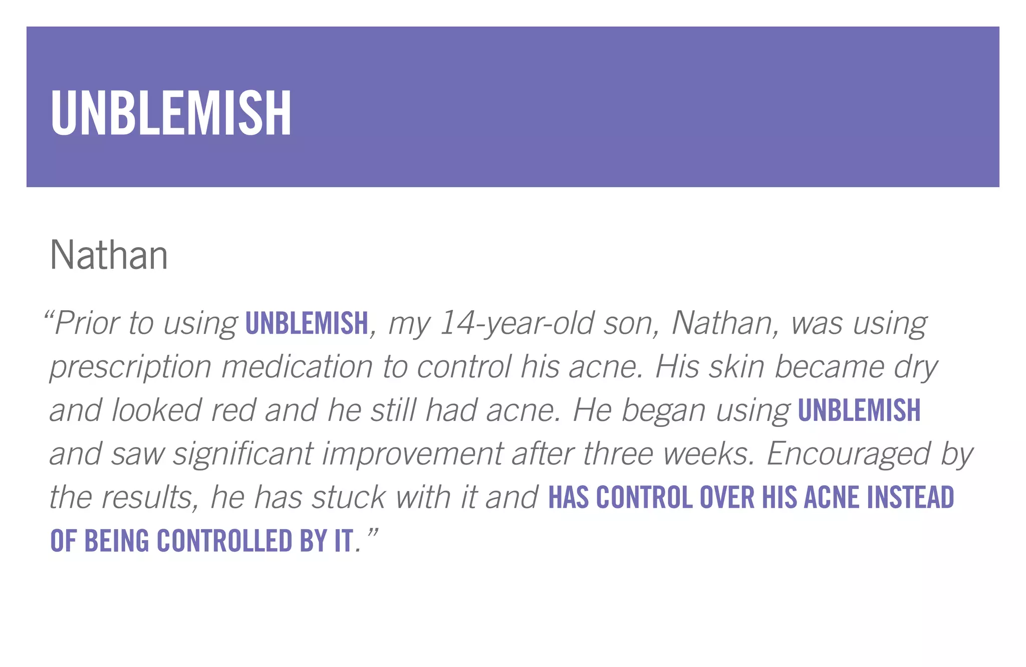 “Prior to using UNBLEMISH, my 14-year-old son, Nathan, was using
prescription medication to control his acne. His skin became dry
and looked red and he still had acne. He began using UNBLEMISH
and saw significant improvement after three weeks. Encouraged by
the results, he has stuck with it and HAS CONTROL OVER HIS ACNE INSTEAD
OF BEING CONTROLLED BY IT.”
UNBLEMISH
Nathan
 