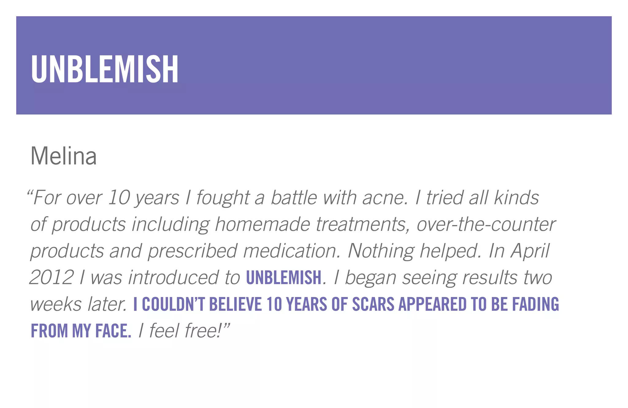 “For over 10 years I fought a battle with acne. I tried all kinds
of products including homemade treatments, over-the-counter
products and prescribed medication. Nothing helped. In April
2012 I was introduced to UNBLEMISH. I began seeing results two
weeks later. I COULDN’T BELIEVE 10 YEARS OF SCARS APPEARED TO BE FADING
FROM MY FACE. I feel free!”
UNBLEMISH
Melina
 