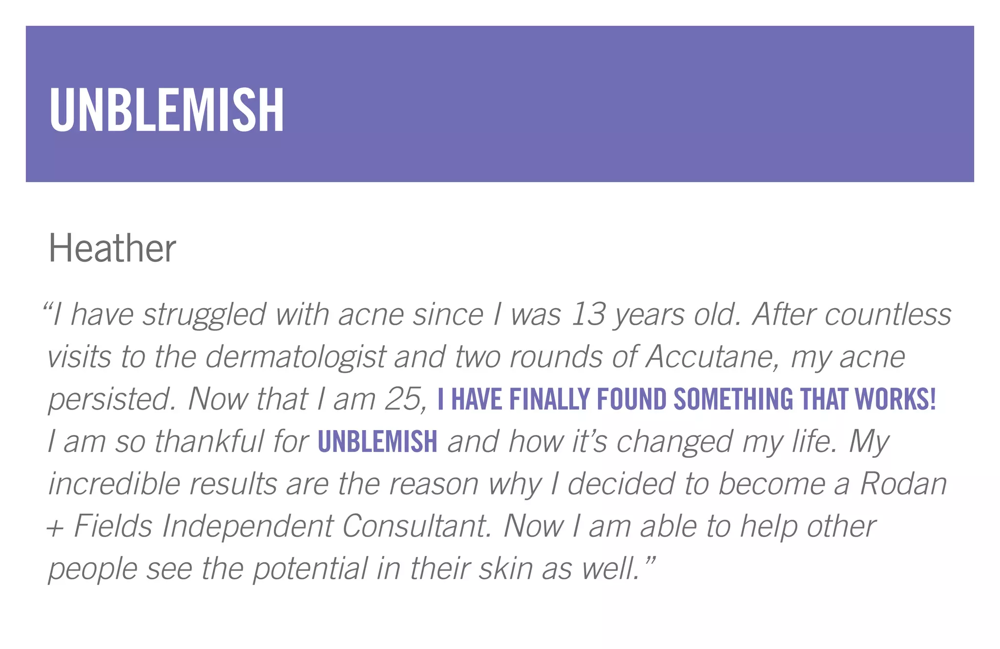 “I have struggled with acne since I was 13 years old. After countless
visits to the dermatologist and two rounds of Accutane, my acne
persisted. Now that I am 25, I HAVE FINALLY FOUND SOMETHING THAT WORKS!
I am so thankful for UNBLEMISH and how it’s changed my life. My
incredible results are the reason why I decided to become a Rodan
+ Fields Independent Consultant. Now I am able to help other
people see the potential in their skin as well.”
UNBLEMISH
Heather
 