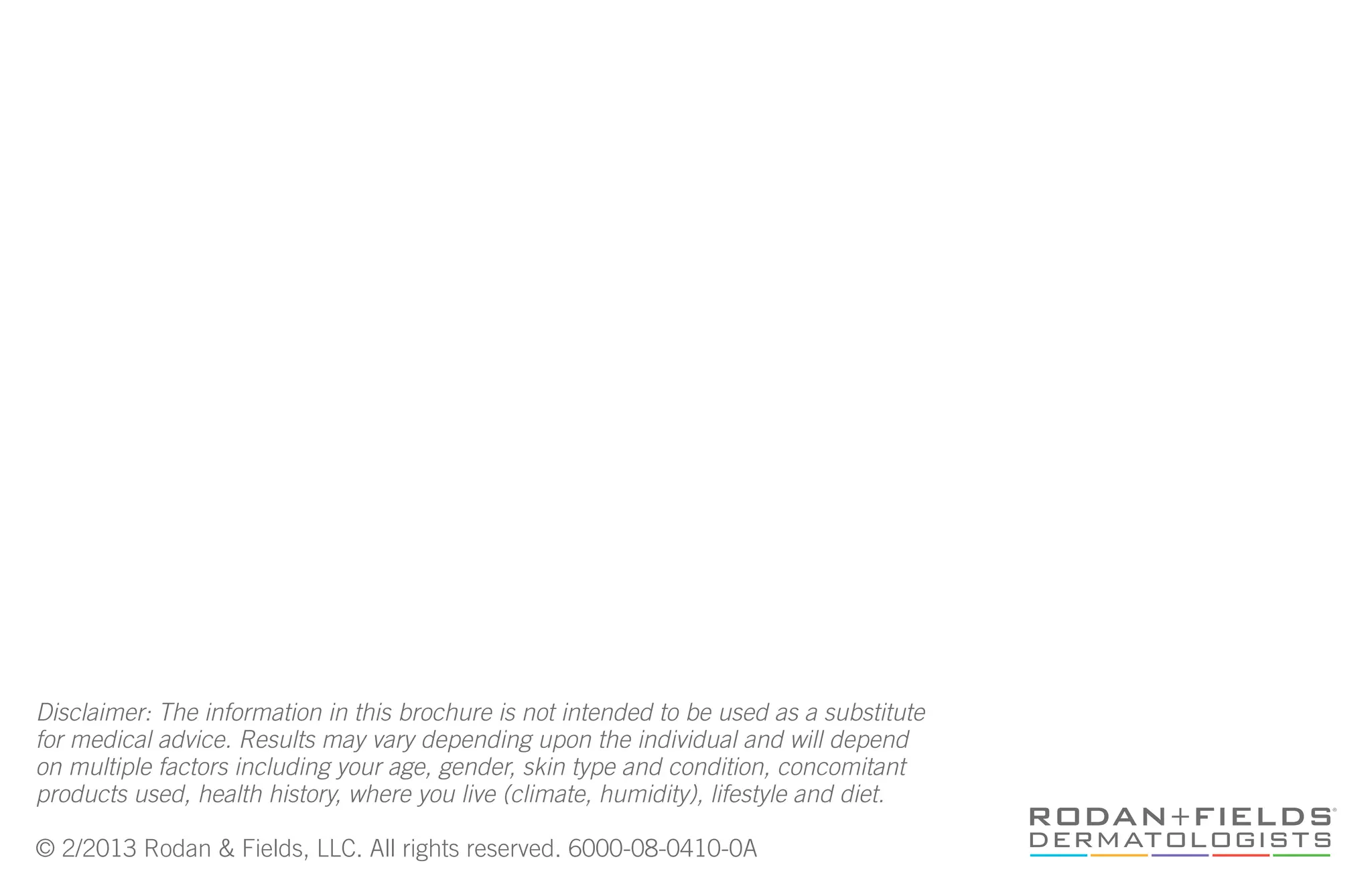 Disclaimer: The information in this brochure is not intended to be used as a substitute
for medical advice. Results may vary depending upon the individual and will depend
on multiple factors including your age, gender, skin type and condition, concomitant
products used, health history, where you live (climate, humidity), lifestyle and diet.
© 2/2013 Rodan & Fields, LLC. All rights reserved. 6000-08-0410-0A
 