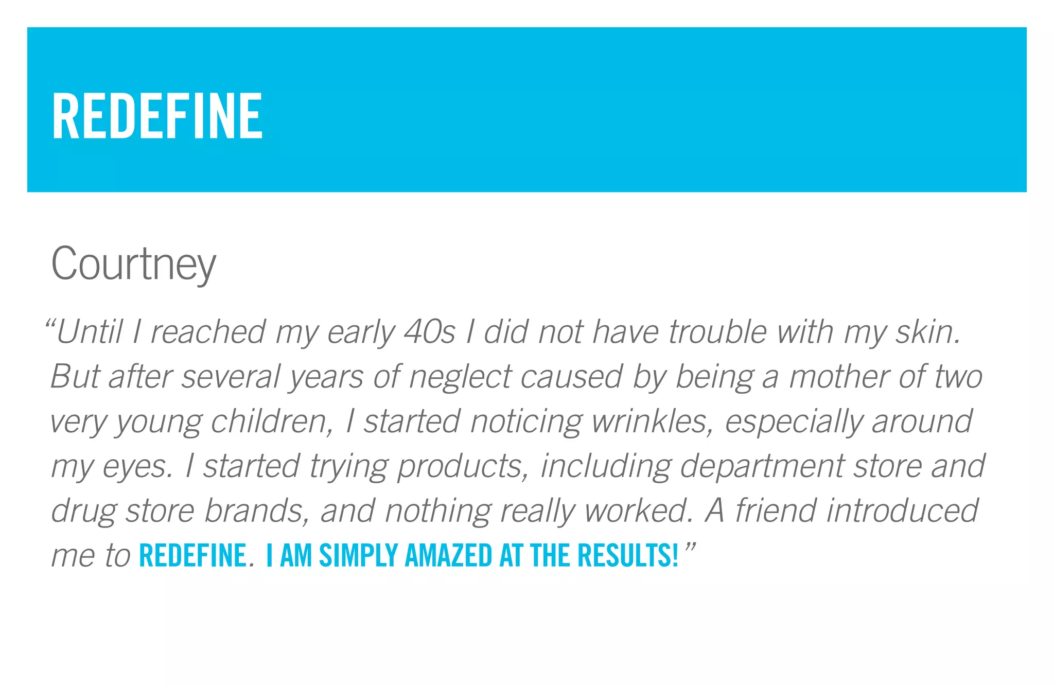“Until I reached my early 40s I did not have trouble with my skin.
But after several years of neglect caused by being a mother of two
very young children, I started noticing wrinkles, especially around
my eyes. I started trying products, including department store and
drug store brands, and nothing really worked. A friend introduced
me to REDEFINE. I AM SIMPLY AMAZED AT THE RESULTS!”
REDEFINE
Courtney
 