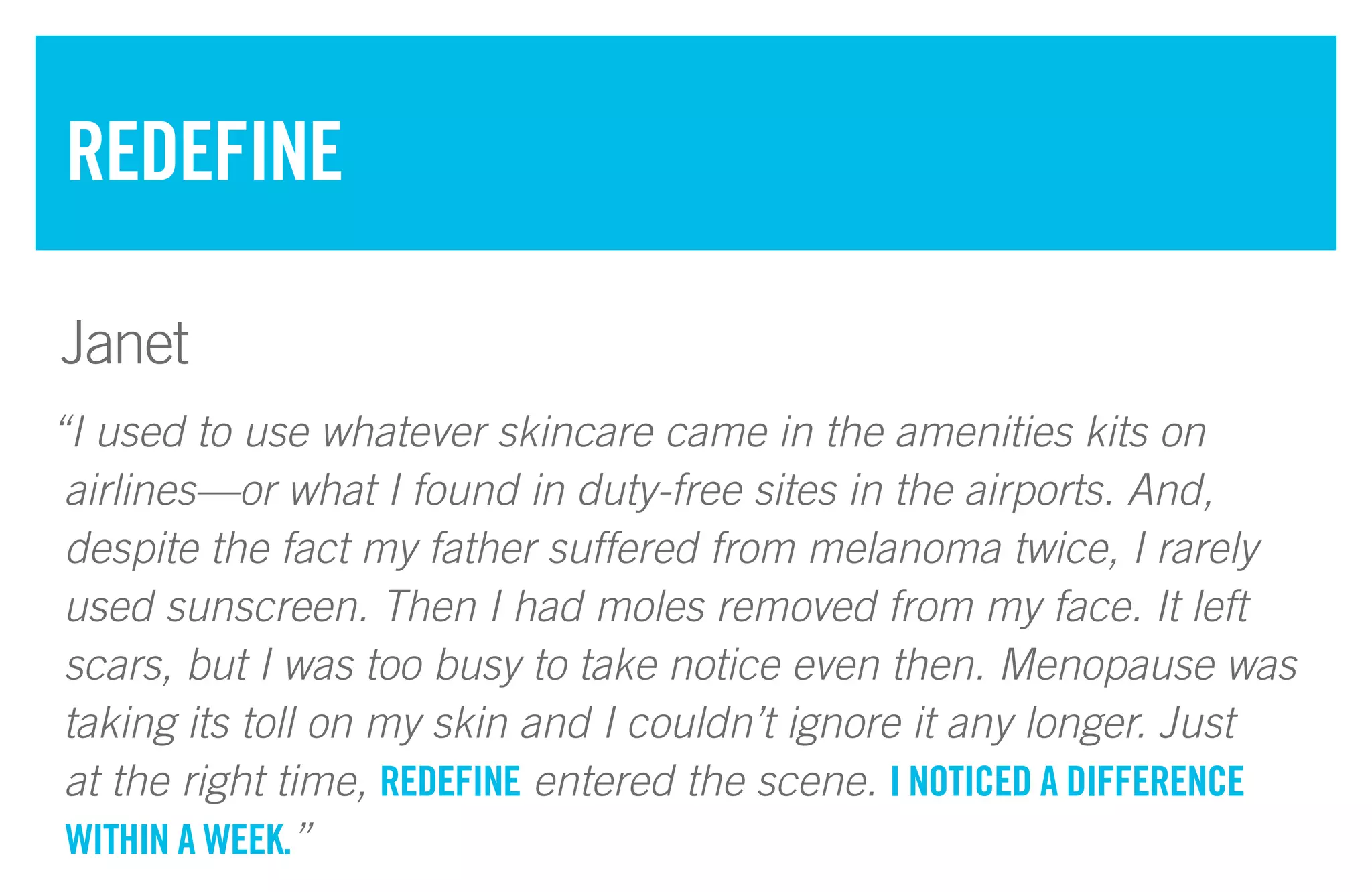 “I used to use whatever skincare came in the amenities kits on
airlines—or what I found in duty-free sites in the airports. And,
despite the fact my father suffered from melanoma twice, I rarely
used sunscreen. Then I had moles removed from my face. It left
scars, but I was too busy to take notice even then. Menopause was
taking its toll on my skin and I couldn’t ignore it any longer. Just
at the right time, REDEFINE entered the scene. I NOTICED A DIFFERENCE
WITHIN A WEEK.”
REDEFINE
Janet
 