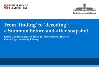 Cambridge University Library




From ‘finding’ to ‘decoding’:
a Summon before-and-after snapshot
Emma Coonan, Research Skills & Development Librarian
Cambridge University Library
 