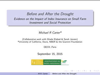 Before and After the Drought
Evidence on the Impact of Index Insurance on Small Farm
Investment and Social Protection
Michael R Carter*
(Collaborative work with Ghada Elabed & Sarah Janzen)
*University of California, Davis, NBER & the Giannini Foundation
OECD, Paris
September 15, 2015
M.R. Carter Before and After the Drought
 
