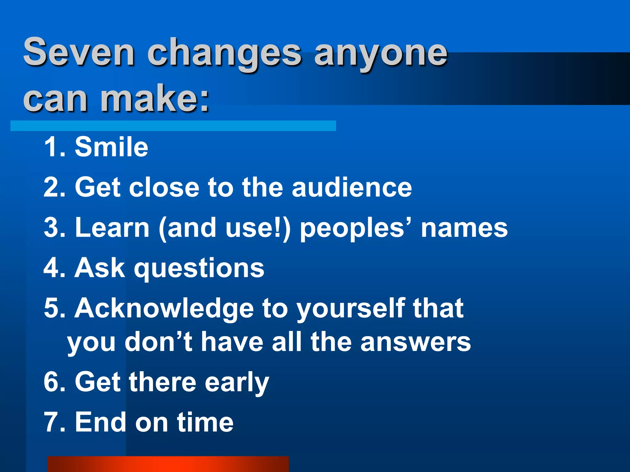 Seven changes anyone
can make:
1. Smile
2. Get close to the audience
3. Learn (and use!) peoples’ names
4. Ask questions
5. Acknowledge to yourself that
you don’t have all the answers
6. Get there early
7. End on time
 