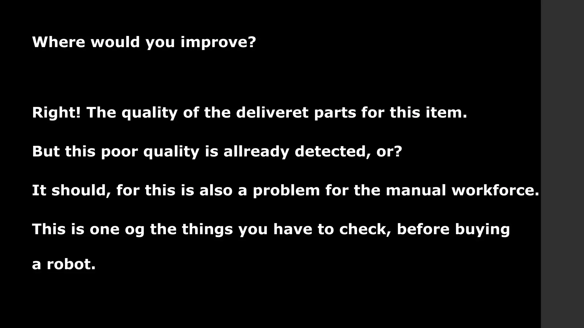 Where would you improve?
Right! The quality of the deliveret parts for this item.
But this poor quality is allready detected, or?
It should, for this is also a problem for the manual workforce.
This is one og the things you have to check, before buying
a robot.
 