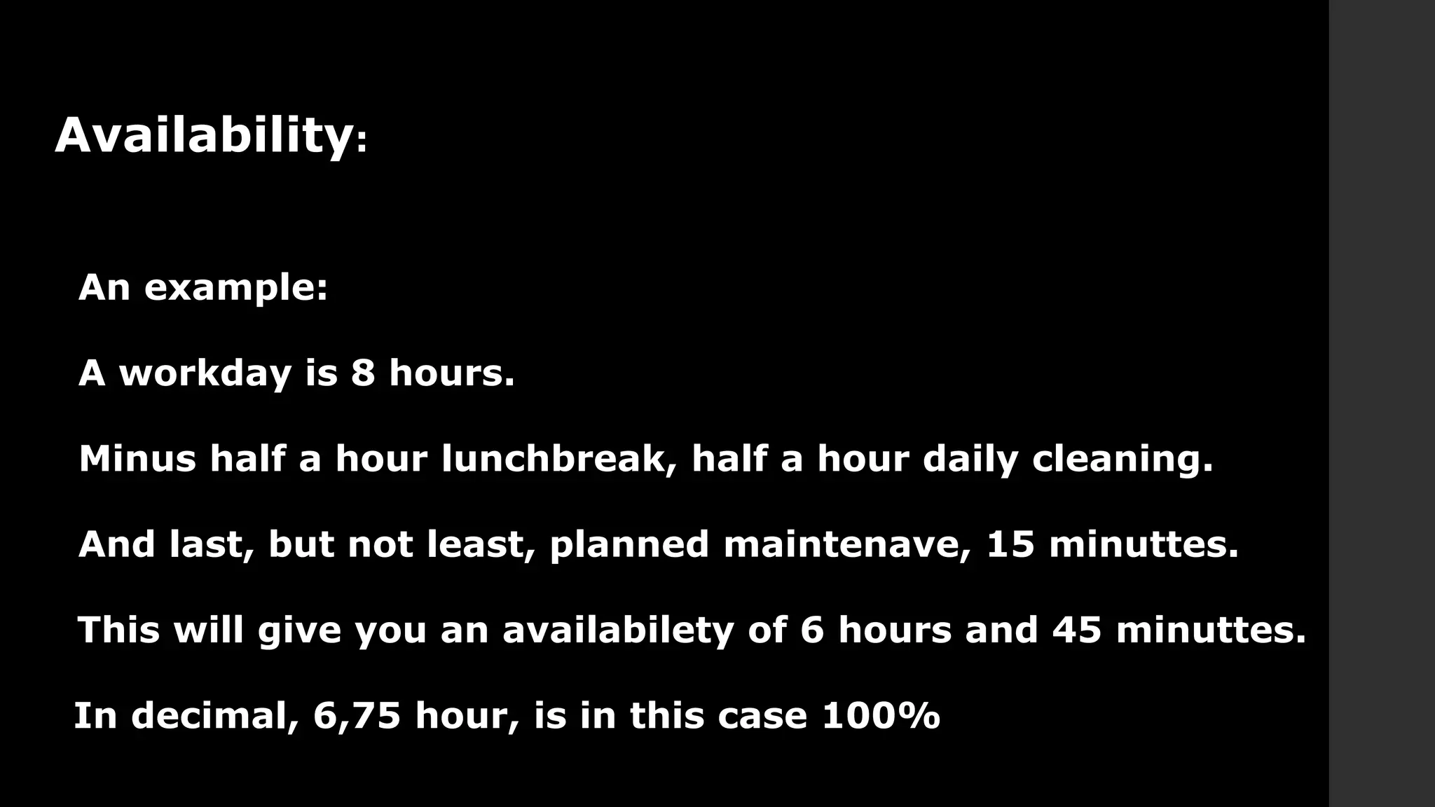 Availability:
An example:
A workday is 8 hours.
Minus half a hour lunchbreak, half a hour daily cleaning.
And last, but not least, planned maintenave, 15 minuttes.
This will give you an availabilety of 6 hours and 45 minuttes.
In decimal, 6,75 hour, is in this case 100%
 