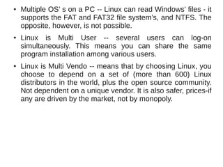 ●   Multiple OS’ s on a PC -- Linux can read Windows' files - it
    supports the FAT and FAT32 file system’s, and NTFS. The
    opposite, however, is not possible.
●   Linux is Multi User -- several users can log-on
    simultaneously. This means you can share the same
    program installation among various users.
●   Linux is Multi Vendo -- means that by choosing Linux, you
    choose to depend on a set of (more than 600) Linux
    distributors in the world, plus the open source community.
    Not dependent on a unique vendor. It is also safer, prices-if
    any are driven by the market, not by monopoly.
 