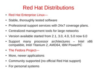 Red Hat Distributions
●   Red Hat Enterprise Linux---
●   Stable, thoroughly tested software
●   Professional support services with 24x7 coverage plans.
●   Centralized management tools for large networks
●   Version available started from 2.1, 3.0, 4.0, 5.0 now 6.0
●   Support many processor architectures – Intel x86
    compatible, Intel Titanium 2, AMD64, IBM PowerPC
●   The Fedora Project---
●   More, newer applications
●   Community supported (no official Red Hat support)
●   For personal systems
 