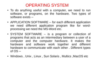 OPERATING SYSTEM
●   To do anything useful with a computer, we need to run
    software, or programs, on the hardware. Two types of
    software exists --
●   APPLICATION SOFTWARE -- for each different application
    we need different application program like for word-
    processing we need the MS-Word etc.
●   SYSTEM SOFTWARE – is a program or collection of
    programs that acts as an intermediary between a user of a
    computer and the computer hardware. It makes the
    hardware and software work together and different
    hardware to communicate with each other . Different types
    of OS --
●   Windows , Unix , Linux , Sun Solaris , Multics ,MacOS etc
 