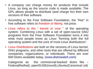 ●   A company can charge money for products that include
    Linux, as long as the source code is made available. The
    GPL allows people to distribute (and charge for) their own
    versions of free software.
●   According to the Free Software Foundation, the "free" in
    free software refers to freedom or liberty, not price.
●   Linux refers to the “ kernel or core ” of the operating
    system. Combining Linux with a set of open-source GNU
    programs from the Free Software Foundation turns it into
    what most people know as Linux ”forming both the full
    operating system and the core of most Linux distributions”.
●   Linux Distributions are built on the versions of Linux kernel,
    GNU programs, and other tools that are offered by different
    companies, organizations, or individuals. There are over
    600 Distro available today. (www.distrowatch.com)
    Categorise as    the commercial-backed distro like –
    Fedora(Redhat) ,openSUSE(novell),Ubuntu(Canonical Ltd)
 