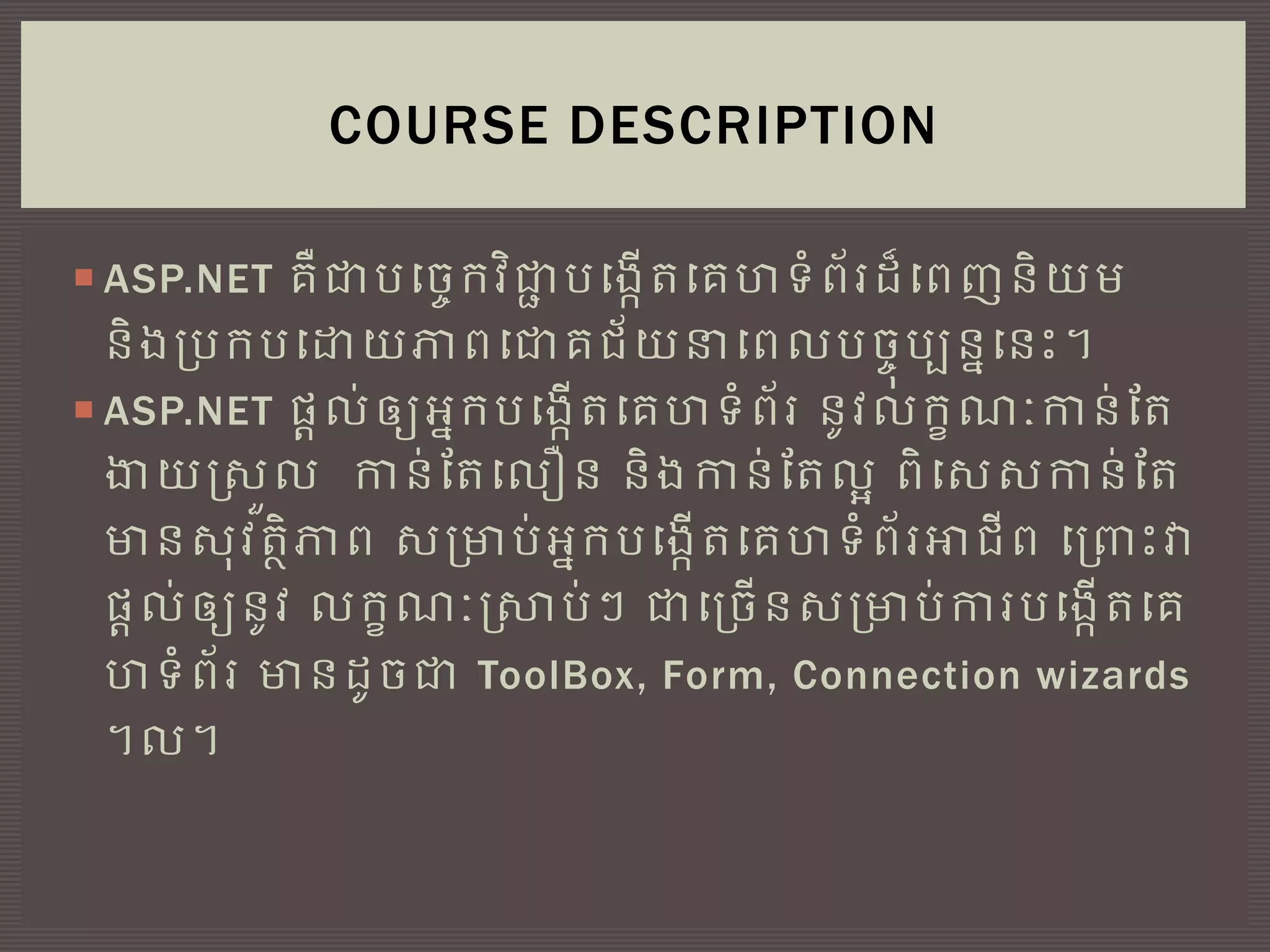  ASP.NET គឺជាបច្ចេកវិជាា បច្្កើតច្គហទំព័រដ៏ច្ពញនិយម
និ្ប្បកបច្ោយភាពច្ជាគជ័យនាច្ពលបចេុបបននច្នេះ។
 ASP.NET ផ្តល់ឲ្យអ្នកបច្្កើតច្គហទំព័រ នូវលកខណៈកាន់តត
ងាយស្រួល កាន់តតច្លឿន និ្កាន់តតលអ ពិច្ររកាន់តត
មានរុវតថិភាព រប្មាប់អ្នកបច្្កើតច្គហទំព័រអាជីព ច្ប្រេះវា
ផ្តល់ឲ្យនូវ លកខណៈស្ាប់ៗ ជាច្ប្ចើនរប្មាប់ការបច្្កើតច្គ
ហទំព័រ មានដូចជា ToolBox, Form, Connection wizards
។ល។
COURSE DESCRIPTION
 