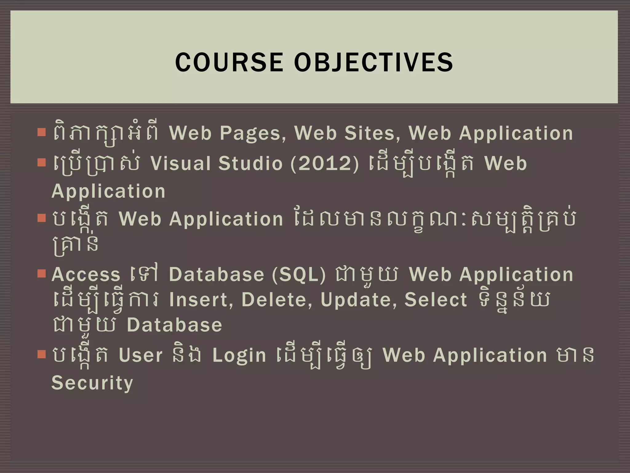  ពិភាកាអ្ំពី Web Pages, Web Sites, Web Application
 ច្ប្បើប្ារ់ Visual Studio (2012) ច្ដើមបីបច្្កើត Web
Application
 បច្្កើត Web Application តដលមានលកខណៈរមបតតិប្គប់
ប្ាន់
 Access ច្ៅ Database (SQL) ជាមួយ Web Application
ច្ដើមបីច្្វើការ Insert, Delete, Update, Select ទិននន័យ
ជាមួយ Database
 បច្្កើត User និ្ Login ច្ដើមបីច្្វើឲ្យ Web Application មាន
Security
COURSE OBJECTIVES
 