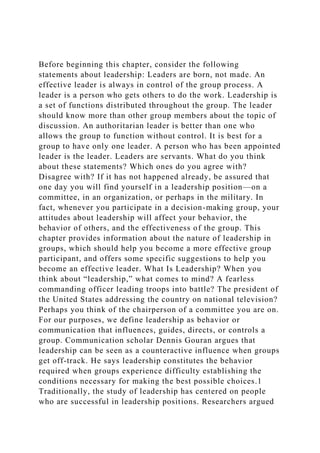 Before beginning this chapter, consider the following
statements about leadership: Leaders are born, not made. An
effective leader is always in control of the group process. A
leader is a person who gets others to do the work. Leadership is
a set of functions distributed throughout the group. The leader
should know more than other group members about the topic of
discussion. An authoritarian leader is better than one who
allows the group to function without control. It is best for a
group to have only one leader. A person who has been appointed
leader is the leader. Leaders are servants. What do you think
about these statements? Which ones do you agree with?
Disagree with? If it has not happened already, be assured that
one day you will find yourself in a leadership position—on a
committee, in an organization, or perhaps in the military. In
fact, whenever you participate in a decision-making group, your
attitudes about leadership will affect your behavior, the
behavior of others, and the effectiveness of the group. This
chapter provides information about the nature of leadership in
groups, which should help you become a more effective group
participant, and offers some specific suggestions to help you
become an effective leader. What Is Leadership? When you
think about “leadership,” what comes to mind? A fearless
commanding officer leading troops into battle? The president of
the United States addressing the country on national television?
Perhaps you think of the chairperson of a committee you are on.
For our purposes, we define leadership as behavior or
communication that influences, guides, directs, or controls a
group. Communication scholar Dennis Gouran argues that
leadership can be seen as a counteractive influence when groups
get off-track. He says leadership constitutes the behavior
required when groups experience difficulty establishing the
conditions necessary for making the best possible choices.1
Traditionally, the study of leadership has centered on people
who are successful in leadership positions. Researchers argued
 