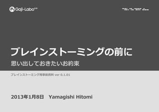 ブレインストーミングの前に	
  
思い出しておきたいお約束	
  
ブレインストーミング⽤用事前資料料	
  ver	
  0.1.01	
  




2013年年1⽉月8⽇日 　Yamagishi	
  Hitomi	
  
 