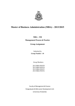 Master of Business Administration (MBA) – 2013/2015

MBA – 530
Management Process & Practice
Group Assignment

Submitted by
Group Number - 10

Group Members:
2013/MBA/WD/50
2013/MBA/WD/54
2013/MBA/WD/55
2013/MBA/WD/56

Faculty of Management & Finance
Postgraduate & Mid-career Development Unit
University of Colombo

 