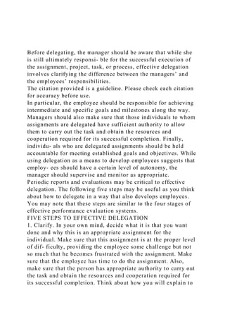 Before delegating, the manager should be aware that while she
is still ultimately responsi- ble for the successful execution of
the assignment, project, task, or process, effective delegation
involves clarifying the difference between the managers’ and
the employees’ responsibilities.
The citation provided is a guideline. Please check each citation
for accuracy before use.
In particular, the employee should be responsible for achieving
intermediate and specific goals and milestones along the way.
Managers should also make sure that those individuals to whom
assignments are delegated have sufficient authority to allow
them to carry out the task and obtain the resources and
cooperation required for its successful completion. Finally,
individu- als who are delegated assignments should be held
accountable for meeting established goals and objectives. While
using delegation as a means to develop employees suggests that
employ- ees should have a certain level of autonomy, the
manager should supervise and monitor as appropriate.
Periodic reports and evaluations may be critical to effective
delegation. The following five steps may be useful as you think
about how to delegate in a way that also develops employees.
You may note that these steps are similar to the four stages of
effective performance evaluation systems.
FIVE STEPS TO EFFECTIVE DELEGATION
1. Clarify. In your own mind, decide what it is that you want
done and why this is an appropriate assignment for the
individual. Make sure that this assignment is at the proper level
of dif- ficulty, providing the employee some challenge but not
so much that he becomes frustrated with the assignment. Make
sure that the employee has time to do the assignment. Also,
make sure that the person has appropriate authority to carry out
the task and obtain the resources and cooperation required for
its successful completion. Think about how you will explain to
 