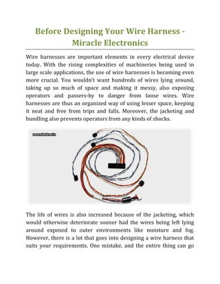 Before Designing Your Wire Harness -
Miracle Electronics
Wire harnesses are important elements in every electrical device
today. With the rising complexities of machineries being used in
large scale applications, the use of wire harnesses is becoming even
more crucial. You wouldn’t want hundreds of wires lying around,
taking up so much of space and making it messy, also exposing
operators and passers-by to danger from loose wires. Wire
harnesses are thus an organized way of using lesser space, keeping
it neat and free from trips and falls. Moreover, the jacketing and
bundling also prevents operators from any kinds of shocks.
The life of wires is also increased because of the jacketing, which
would otherwise deteriorate sooner had the wires being left lying
around exposed to outer environments like moisture and fog.
However, there is a lot that goes into designing a wire harness that
suits your requirements. One mistake, and the entire thing can go
 
