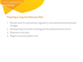 CRISIS COMMUNICATIONS 
RECOVERY 
Preparing a Long-term Recovery Plan 
1. Review need for operational, regulatory, environmental and employee 
changes 
2. Develop long-term plan including policies and prevention tactics 
3. Reassess crisis plan 
4. Regain customer/public trust 
 