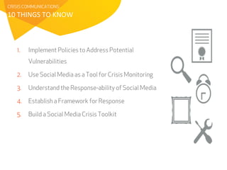 CRISIS COMMUNICATIONS 
10 
THINGS 
TO 
KNOW 
1. Implement Policies to Address Potential 
Vulnerabilities 
2. Use Social Media as a Tool for Crisis Monitoring 
3. Understand the Response-ability of Social Media 
4. Establish a Framework for Response 
5. Build a Social Media Crisis Toolkit 
 