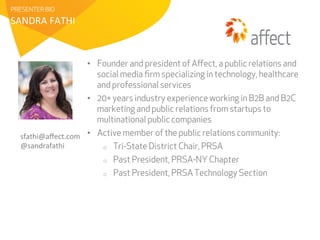 PRESENTER BIO 
SANDRA 
FATHI 
• Founder and president of Affect, a public relations and 
social media firm specializing in technology, healthcare 
and professional services 
• 20+ years industry experience working in B2B and B2C 
marketing and public relations from startups to 
multinational public companies 
• Active member of the public relations community: 
o Tri-State District Chair, PRSA 
o Past President, PRSA-NY Chapter 
o Past President, PRSA Technology Section 
sfathi@affect.com 
@sandrafathi 
 