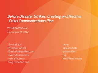 Before Disaster Strikes: Creating an Effective 
Crisis Communications Plan 
WOMMA Webinar 
December 10, 2014 
Sandra Fathi 
President, Affect 
Email: sfathi@affect.com 
tweet: @sandrafathi 
web: affect.com 
blog: techaffect.com 
tweet: 
@sandrafathi 
@teamaffect 
tag: 
#WOMWednesday 
 