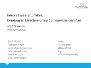 1 
Before Disaster Strikes: 
Creating an Effective Crisis Communications Plan 
WOMMA Webinar 
December 10, 2014 
Sandra Fathi 
President, Affect 
Email: sfathi@affect.com 
tweet: @sandrafathi 
web: affect.com 
blog: techaffect.com 
tweet: 
@sandrafathi 
@teamaffect 
tag: 
#WOMMWednesday 
 