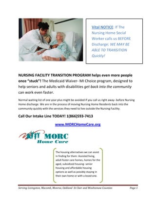 Vital NOTICE: If The
                                                            Nursing Home Social
                                                            Worker calls us BEFORE
                                                            Discharge: WE MAY BE
                                                            ABLE TO TRANSITION
                                                            Quickly!



NURSING FACILITY TRANSITION PROGRAM helps even more people
once “stuck”! The Medicaid Waiver- MI Choice program, designed to
help seniors and adults with disabilities get back into the community
can work even faster.
Normal waiting list of one year plus might be avoided if you call us right away- before Nursing
Home discharge. We are in the process of moving Nursing Home Residents back into the
community quickly with the services they need to live outside the Nursing Facility.

Call Our Intake Line TODAY! 1(866)593-7413

                              www.MORCHomeCare.org




                              The housing alternatives we can assist
                              in finding for them: Assisted living,
                              adult foster care homes, homes for the
                              aged, subsidized housing- senior
                              housing and affordable housing
                              options as well as possibly staying in
                              their own home or with a loved one.



Serving Livingston, Macomb, Monroe, Oakland St Clair and Washtenaw Counties                Page 1
 