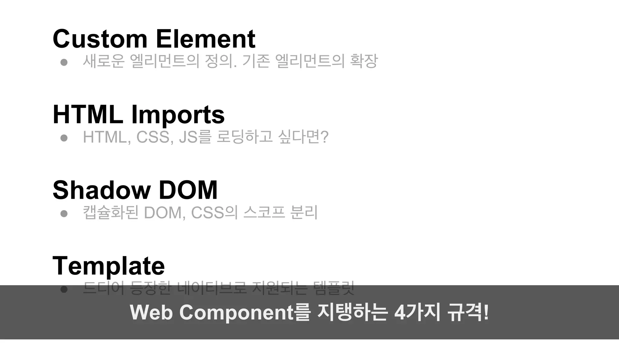 Custom Element 
● 새로운 엘리먼트의 정의. 기존 엘리먼트의 확장 
HTML Imports 
● HTML, CSS, JS를 로딩하고 싶다면? 
Shadow DOM 
● 캡슐화된 DOM, CSS의 스코프 분리 
Template 
● 드디어 등장한 네이티브로 지원되는 템플릿 
Web Component를 지탱하는 4가지 규격! 
 