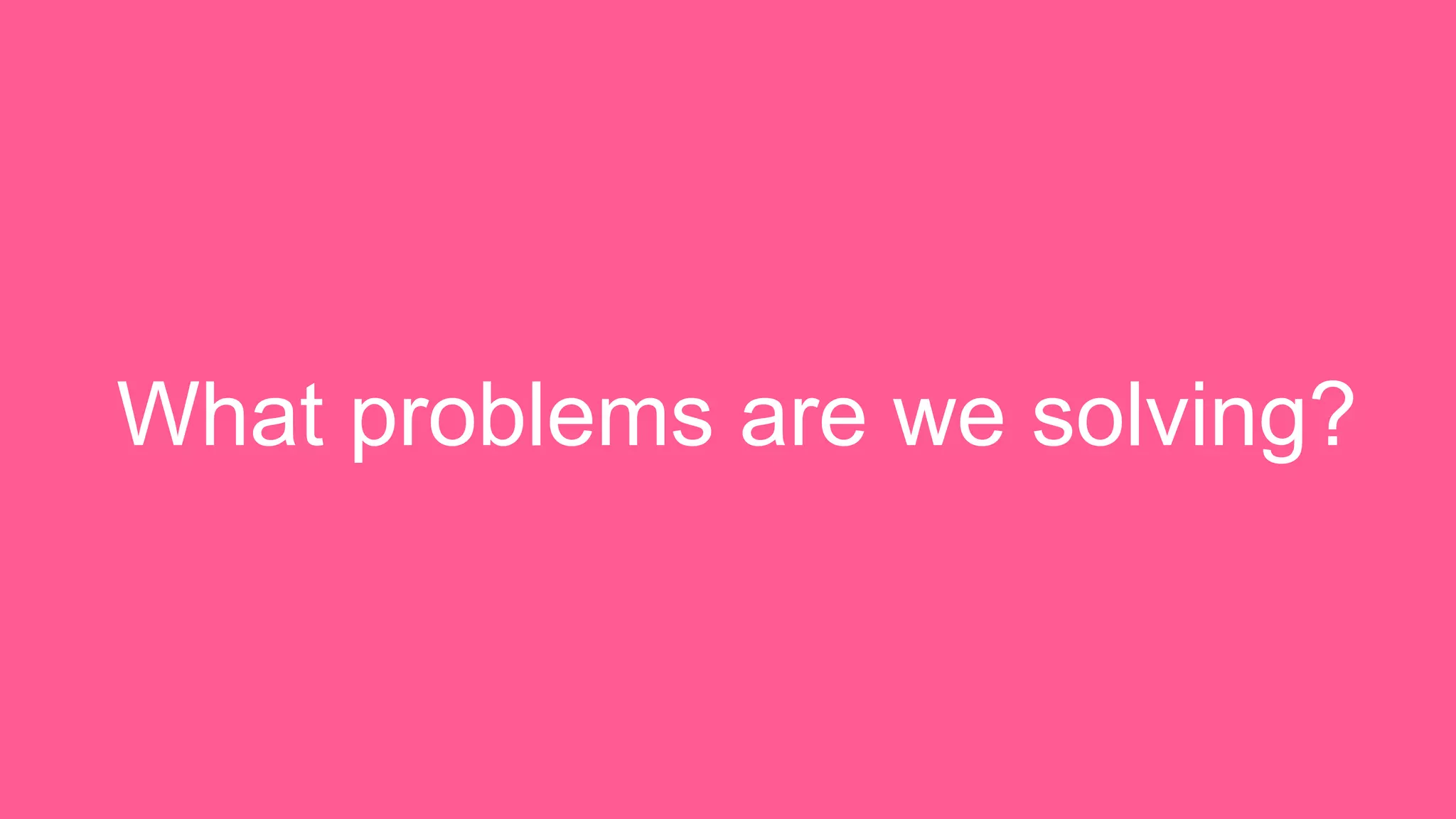 What problems are we solving? 
 