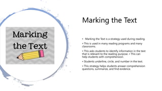 Marking the Text
• Marking the Text is a strategy used during reading.
• This is used in many reading programs and many
classrooms.
• This asks students to identify information in the text
that is relevant to the reading purpose. • This can
help students with comprehension.
• Students underline, circle, and number in the text.
• This strategy helps students answer comprehension
questions, summarize, and find evidence.
 