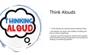 Think Alouds
• Think Alouds are used during the reading of text.
• The teacher can stop in the middle of reading and
discuss what is happening.
• Teachers use think alouds to model to the students
what should be going through their mind as they are
reading or answering questions.
 