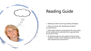 Reading Guide
• Reading Guides are during-reading strategies.
• These can assist with developing students’
comprehension.
• These help students comprehend the main points
of the reading and understand the organizational
structure of a text.
• A reading guide can ask questions that prompt
students to refer to the reading as well as to their
own experiences and opinions.
 