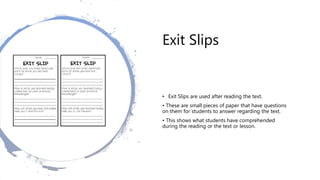Exit Slips
• Exit Slips are used after reading the text.
• These are small pieces of paper that have questions
on them for students to answer regarding the text.
• This shows what students have comprehended
during the reading or the text or lesson.
 
