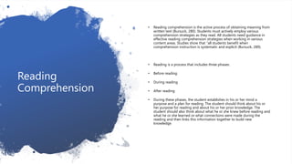 Reading
Comprehension
• Reading comprehension is the active process of obtaining meaning from
written text (Bursuck, 280). Students must actively employ various
comprehension strategies as they read. All students need guidance in
effective reading comprehension strategies when working in various
content areas. Studies show that “all students benefit when
comprehension instruction is systematic and explicit (Bursuck, 289).
• Reading is a process that includes three phases:
• Before reading
• During reading
• After reading
• During these phases, the student establishes in his or her mind a
purpose and a plan for reading. The student should think about his or
her purpose for reading and about his or her prior knowledge. The
student should also think about what he or she knew before reading and
what he or she learned or what connections were made during the
reading and then links this information together to build new
knowledge.
 