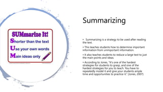 Summarizing
• Summarizing is a strategy to be used after reading
the text.
• This teaches students how to determine important
information from unimportant information.
• It also teaches students to reduce a large text to just
the main points and ideas.
• According to Jones, “It's one of the hardest
strategies for students to grasp, and one of the
hardest strategies for you to teach. You have to
repeatedly model it and give your students ample
time and opportunities to practice it.” (Jones, 2007)
 