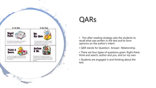 QARs
• This after-reading strategy asks the students to
recall what was written in the text and to form
opinions on the author’s intent.
• QAR stands for Question- Answer- Relationship.
• There are four types of questions given: Right there,
think and search, author and you, and on my own.
• Students are engaged in and thinking about the
text.
 