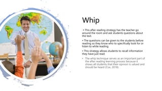 Whip
• This after reading strategy has the teacher go
around the room and ask students questions about
the text.
• The questions can be given to the students before
reading so they know who to specifically look for or
listen to while reading.
• This strategy allows students to recall information
they have just read.
• The whip technique serves as an important part of
the after reading learning process because it
shows all students that their opinion is valued and
should be heard (Cox, 2018).
 