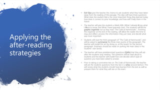 Applying the
after-reading
strategies
• Exit Slips give the teacher the chance to ask students what they have taken
away from the reading of the passage. The slips will have three questions:
What does the student feel is the most important thing they learned today,
how does it connect to prior knowledge, and how will it help them in the
future.
• The teacher will give the students a blank KWL (What I already Know-what
I Want to know, and What I have Learned) chart. The students will fill the
graphic organizer out as they read “The Code of Hammurabi” . Finishing
the organizer at the end of the reading, will allow the reader the time to
stop and reflect, process the information they just read, and decide what
was most important.
• Students will read the third paragraph of “The Code of Hammurabi”, and
will be asked to summarize the three main points of the paragraph. The
teacher will model this act by doing so, at the board, for the second
paragraph. Emphasis should be made on putting the main ideas in the
students’ own words.
• The teacher will have predetermined questions (QARs) that they will ask
after the students stop reading. The questions will be read aloud to
students and the teacher will model how one decides which type of
question you have been asked to answer.
• Prior to taking a summative test on The Code of Hammurabi, the teacher
will ask the students questions from the test in a whip-around fashion. This
will review what the students should have learned from the text as well as
prepare them for what they will see on the exam.
 