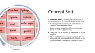 Concept Sort
• A concept sort is a strategy that can be used to
introduce students to the vocabulary of a new topic.
• Teachers provide students with a list of terms or
concepts from reading material.
• Students place words into different categories
based on each word's meaning.
• Categories can be defined by the teacher or by the
students.
• When used before reading, concept sorts provide
an opportunity for a teacher to see what his or her
students already know about the given content.
 