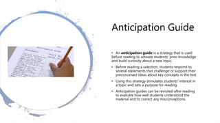 Anticipation Guide
• An anticipation guide is a strategy that is used
before reading to activate students' prior knowledge
and build curiosity about a new topic.
• Before reading a selection, students respond to
several statements that challenge or support their
preconceived ideas about key concepts in the text.
• Using this strategy stimulates students' interest in
a topic and sets a purpose for reading.
• Anticipation guides can be revisited after reading
to evaluate how well students understood the
material and to correct any misconceptions.
 