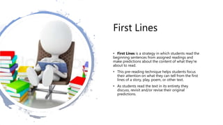 First Lines
• First Lines is a strategy in which students read the
beginning sentences from assigned readings and
make predictions about the content of what they're
about to read.
• This pre-reading technique helps students focus
their attention on what they can tell from the first
lines of a story, play, poem, or other text.
• As students read the text in its entirety they
discuss, revisit and/or revise their original
predictions.
 