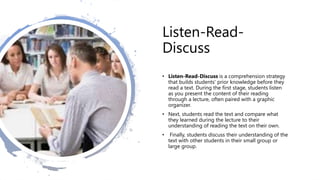 Listen-Read-
Discuss
• Listen-Read-Discuss is a comprehension strategy
that builds students' prior knowledge before they
read a text. During the first stage, students listen
as you present the content of their reading
through a lecture, often paired with a graphic
organizer.
• Next, students read the text and compare what
they learned during the lecture to their
understanding of reading the text on their own.
• Finally, students discuss their understanding of the
text with other students in their small group or
large group.
 