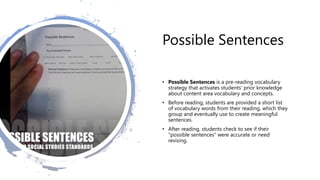 Possible Sentences
• Possible Sentences is a pre-reading vocabulary
strategy that activates students' prior knowledge
about content area vocabulary and concepts.
• Before reading, students are provided a short list
of vocabulary words from their reading, which they
group and eventually use to create meaningful
sentences.
• After reading, students check to see if their
"possible sentences" were accurate or need
revising.
 