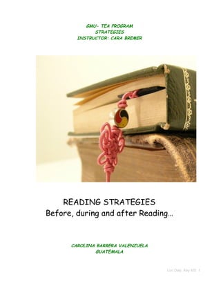 GMU- TEA PROGRAM
              STRATEGIES
        INSTRUCTOR: CARA BREMER




    READING STRATEGIES
Before, during and after Reading…


      CAROLINA BARRERA VALENZUELA
               GUATEMALA



                                    Lori Daly, Key MS 1
 