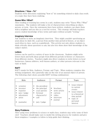 Directions / “How – To”
Students write directions explaining “how to” do something related to daily class work
or a topic they have been studying.

Guess Who / What?
After reading or learning key terms in a unit, students may write “Guess Who / What”
statements. The students will make a list of characteristics describing an object,
person, or term. Once the statements have been written, students can share them
with a neighbor and use this as a tool for review. This strategy will help teachers
assess student knowledge of key terms and topics without actually “testing.”

Imaginary Interview
Ask students to write an imaginary interview. They might consider questioning an
atom about its daily life, a person from another time period in history, or an object
used often in class, such as a paintbrush. This activity not only allows students to
think critically about questions to ask, but also lets them show their knowledge of the
subject matter.

Letters
Letters can be used in a variety of ways in the classroom. Students might write
letters back and forth about people from different periods in history or characters
from different stories. Teachers might also direct students to write letters to local
businesses, famous athletes, well-known authors, or other persons relevant to the
topic at hand.

RAFT
RAFT stands for Role, Audience, Format, and Topic. When students complete this
writing assignment, they generally take on the role of an unusual object or person.
The following chart shows possible RAFT writing combinations:

          Role             Audience              Format                Topic

                                                                   issue related
    scientist           the president
                                                                    to current
    inventor            the principal       brochure
                                                                    events
    reporter            your parents        news article
                                                                   issue related
    jury / judge        fictional           cartoon
                                                                    to a historical
    adventurer           character(s)        video
                                                                    time period
    artist              self                interview
                                                                   topic of
                                              journal
                                                                    personal
    journalist          jury / judge
                                                                    interest


Story Problems
After using story problems in science or math class, students may write some of their
own! Teachers should make sure to model the writing process for students and give
them templates / examples to follow to help guide their thinking.
                                                                      Lori Daly, Key MS 15
 