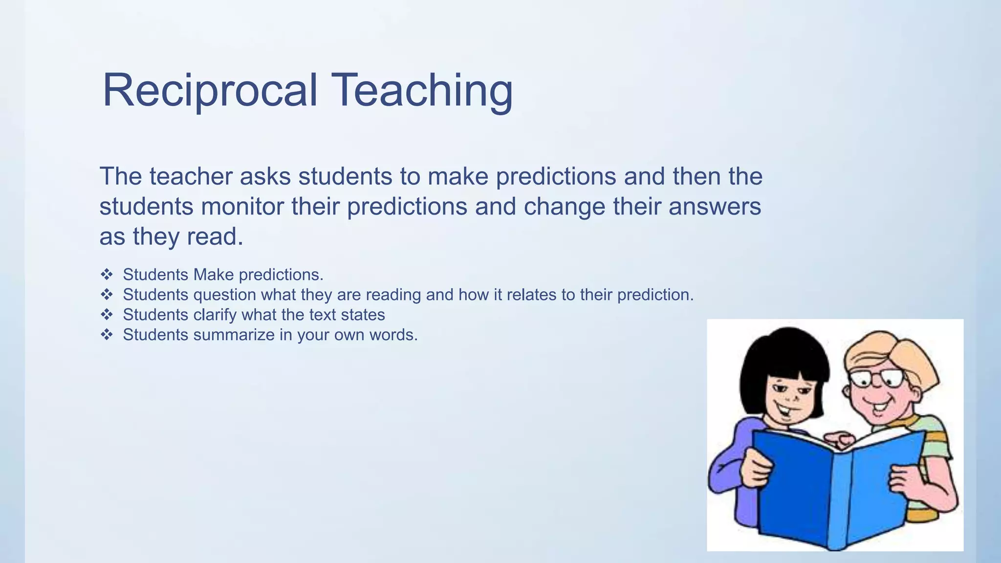 Reciprocal Teaching
The teacher asks students to make predictions and then the
students monitor their predictions and change their answers
as they read.
 Students Make predictions.
 Students question what they are reading and how it relates to their prediction.
 Students clarify what the text states
 Students summarize in your own words.
 