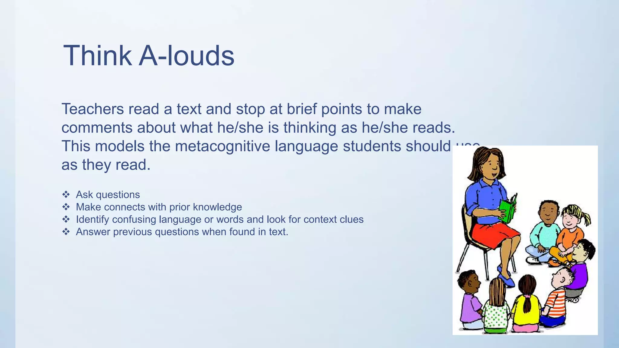 Think A-louds
Teachers read a text and stop at brief points to make
comments about what he/she is thinking as he/she reads.
This models the metacognitive language students should use
as they read.
 Ask questions
 Make connects with prior knowledge
 Identify confusing language or words and look for context clues
 Answer previous questions when found in text.
 