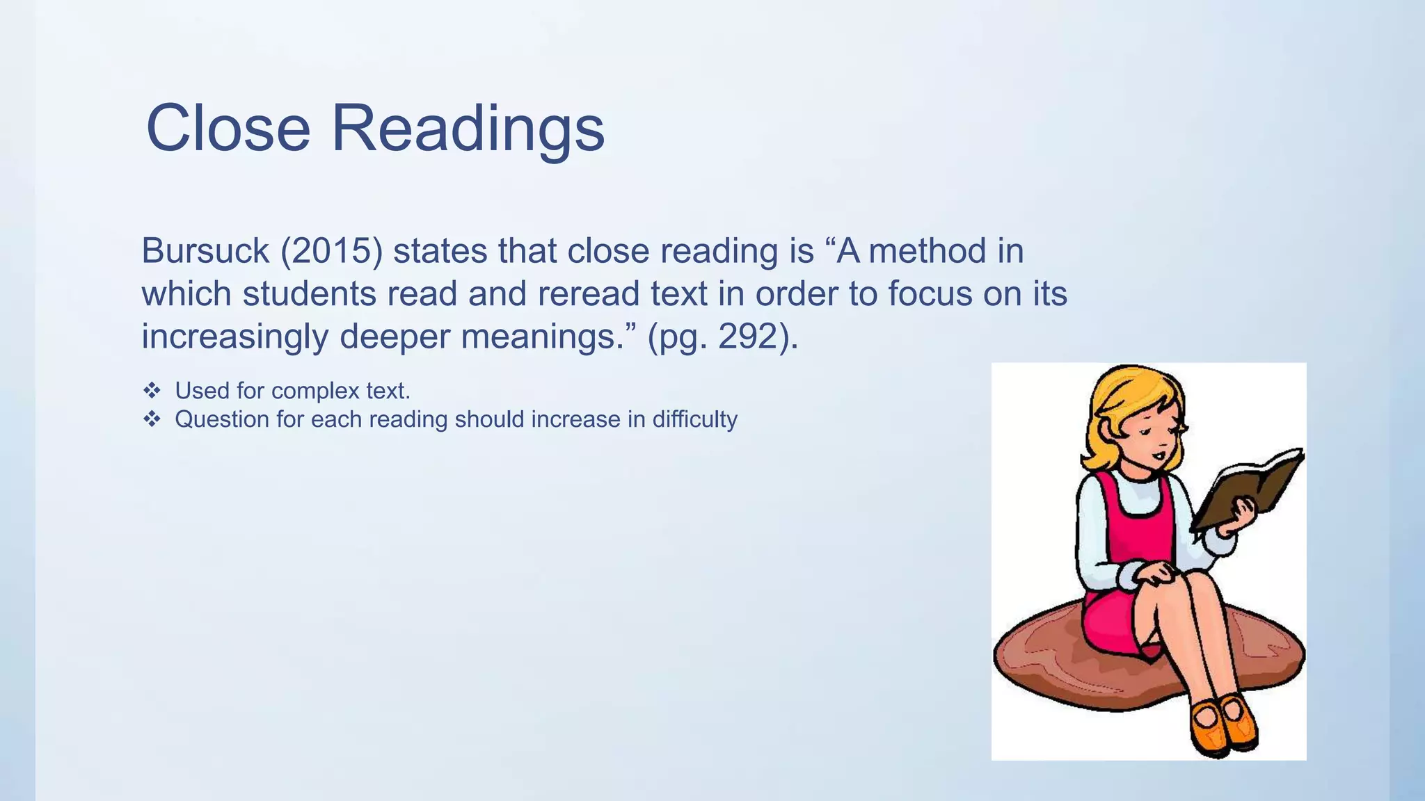 Close Readings
Bursuck (2015) states that close reading is “A method in
which students read and reread text in order to focus on its
increasingly deeper meanings.” (pg. 292).
 Used for complex text.
 Question for each reading should increase in difficulty
 