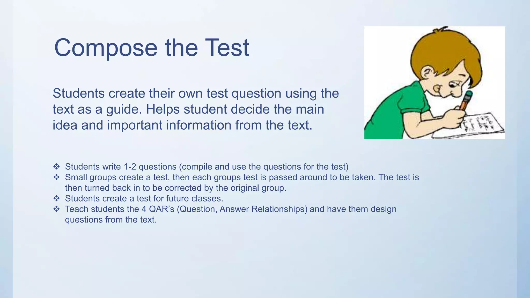 Compose the Test
Students create their own test question using the
text as a guide. Helps student decide the main
idea and important information from the text.
 Students write 1-2 questions (compile and use the questions for the test)
 Small groups create a test, then each groups test is passed around to be taken. The test is
then turned back in to be corrected by the original group.
 Students create a test for future classes.
 Teach students the 4 QAR’s (Question, Answer Relationships) and have them design
questions from the text.
 